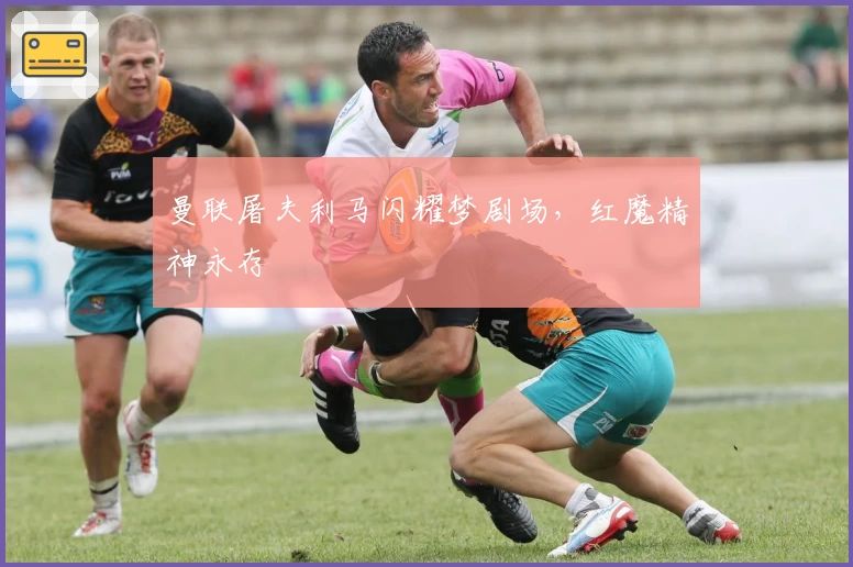 曼联屠夫利马闪耀梦剧场，红魔精神永存