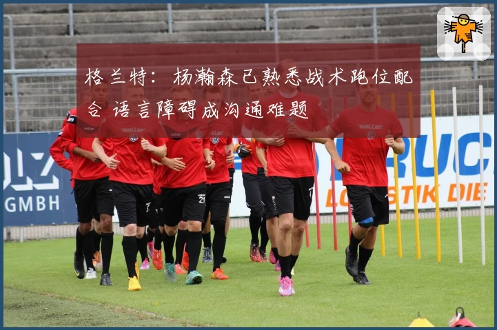 格兰特：杨瀚森已熟悉战术跑位配合 语言障碍成沟通难题