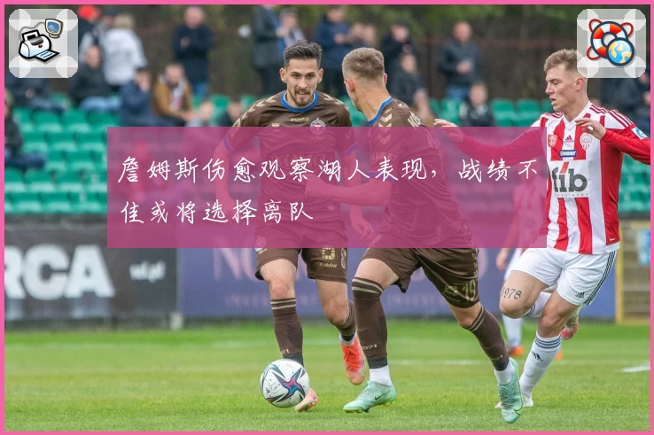 詹姆斯伤愈观察湖人表现，战绩不佳或将选择离队