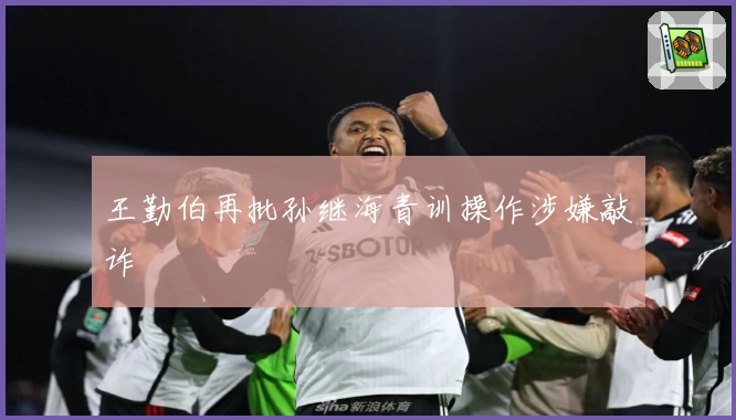 王勤伯再批孙继海青训操作涉嫌敲诈