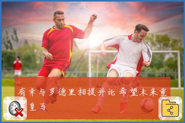有幸与罗德里相提并论 希望未来重返皇马