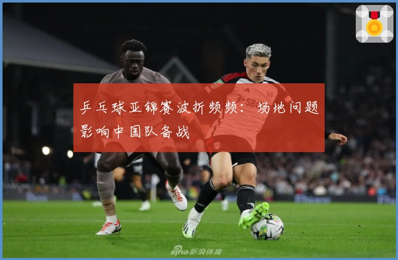 乒乓球亚锦赛波折频频:场地问题影响中国队备战