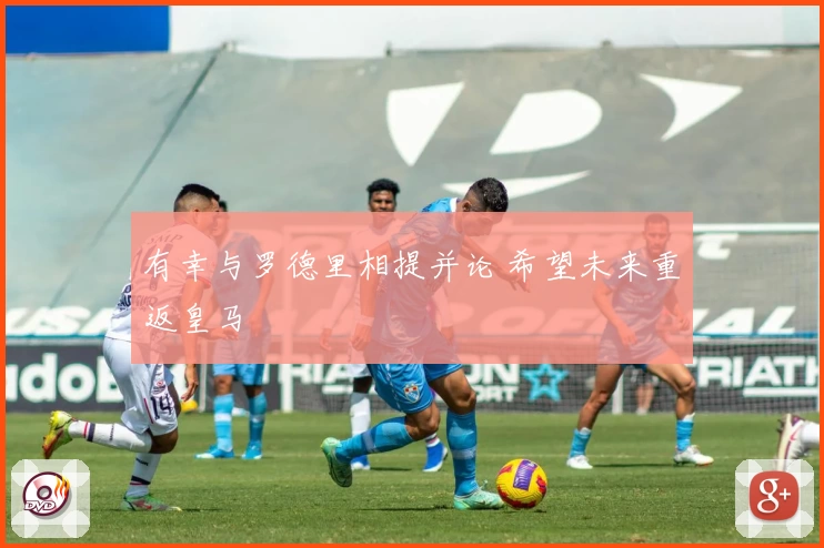 有幸与罗德里相提并论 希望未来重返皇马