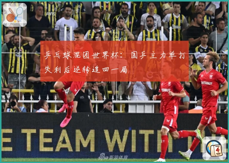 乒乓球混团世界杯：国乒主力单打失利后逆转追回一局