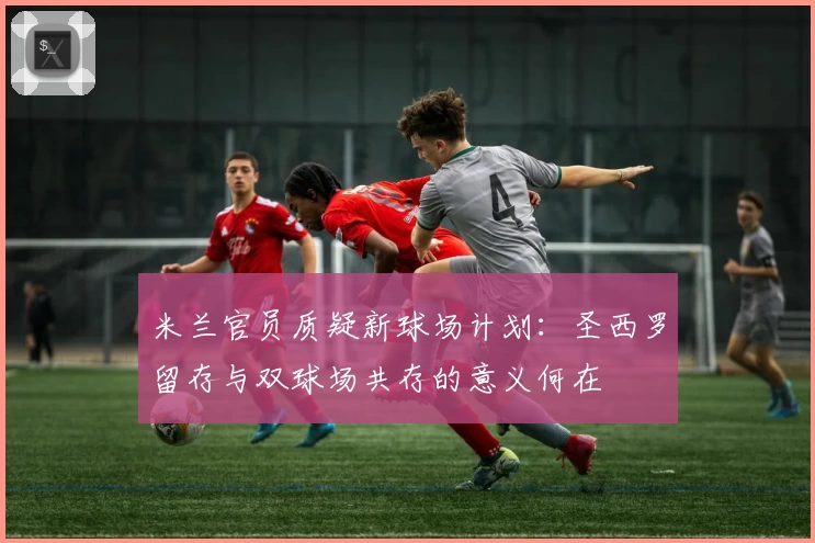 米兰官员质疑新球场计划：圣西罗留存与双球场共存的意义何在
