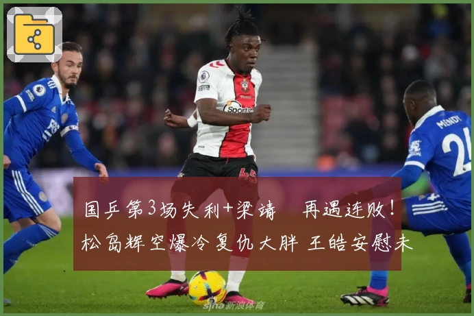 国乒第3场失利+梁靖崑再遇连败！松岛辉空爆冷复仇大胖 王皓安慰未见成效