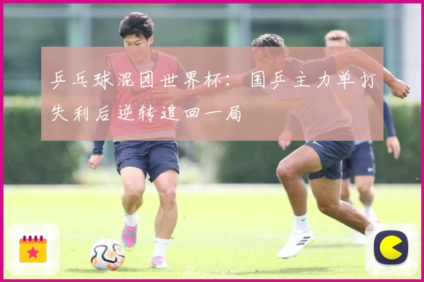 乒乓球混团世界杯：国乒主力单打失利后逆转追回一局