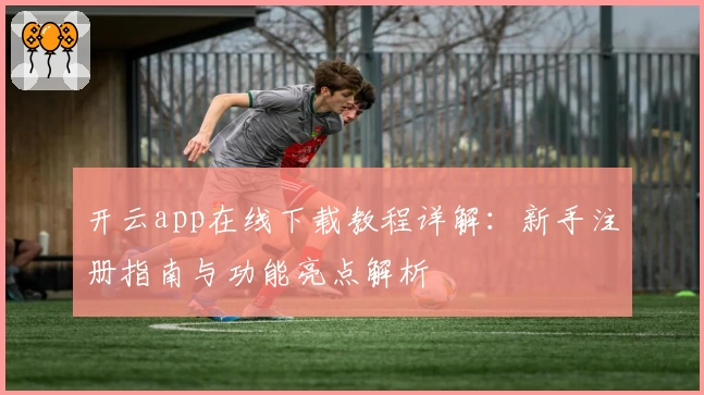 开云app在线下载教程详解：新手注册指南与功能亮点解析