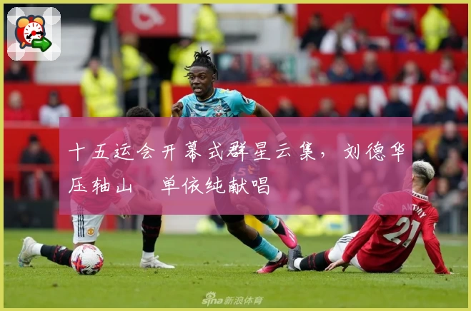 十五运会开幕式群星云集，刘德华压轴山翀单依纯献唱