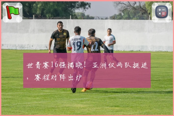 世青赛16强揭晓！亚洲仅两队挺进，赛程对阵出炉