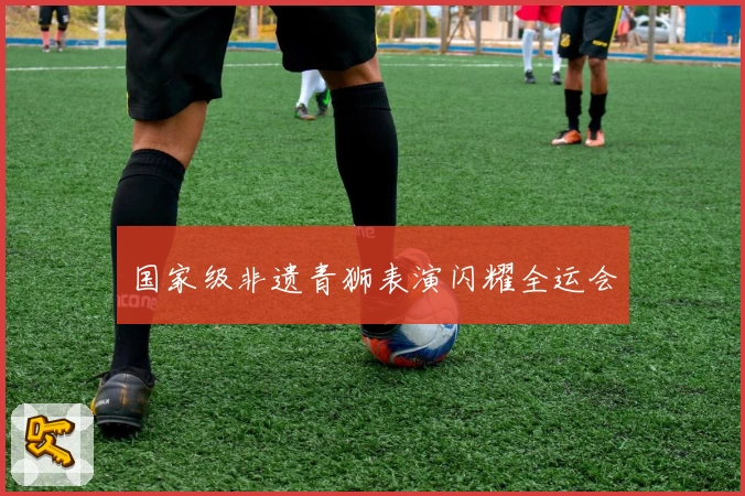 国家级非遗青狮表演闪耀全运会