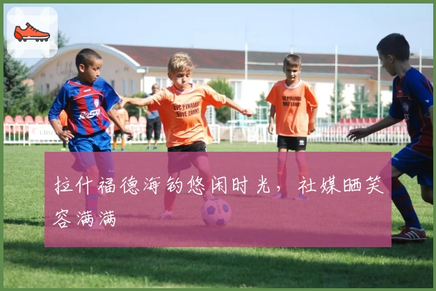 拉什福德海钓悠闲时光，社媒晒笑容满满