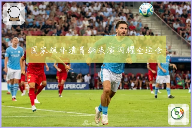 国家级非遗青狮表演闪耀全运会