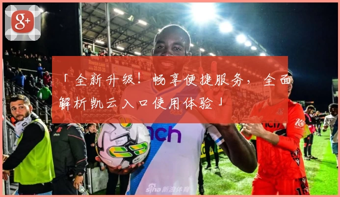 「全新升级!畅享便捷服务,全面解析凯云入口使用体验」