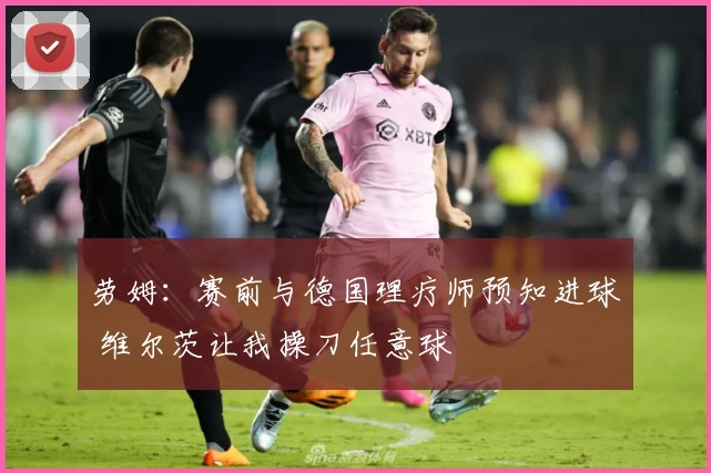 劳姆:赛前与德国理疗师预知进球 维尔茨让我操刀任意球