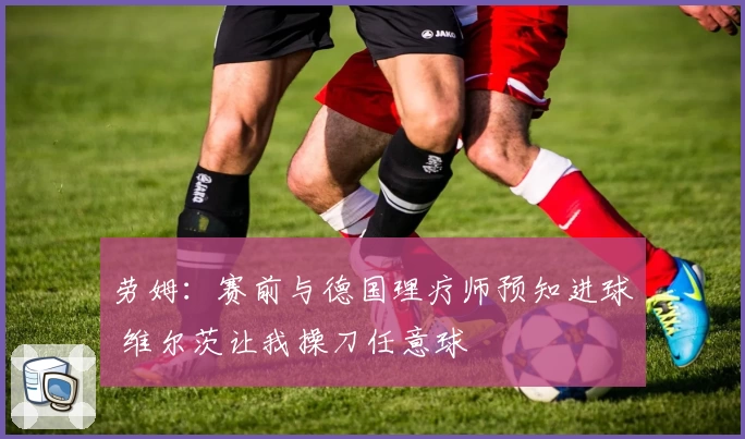劳姆：赛前与德国理疗师预知进球 维尔茨让我操刀任意球
