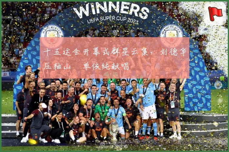 十五运会开幕式群星云集，刘德华压轴山翀单依纯献唱