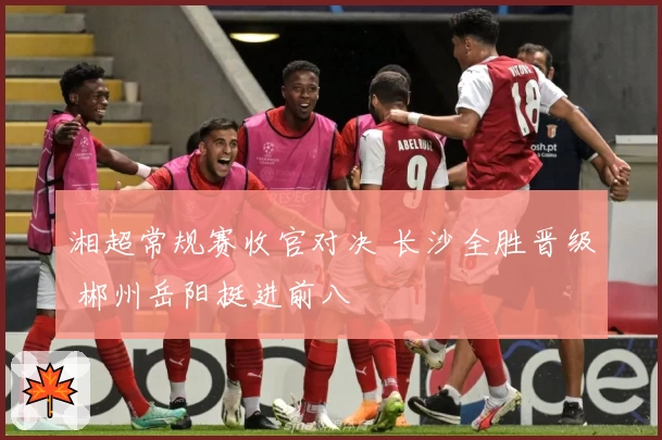 湘超常规赛收官对决 长沙全胜晋级 郴州岳阳挺进前八