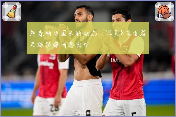 阿森纳与国米新动态:10月8日凌晨足球劲爆消息出炉