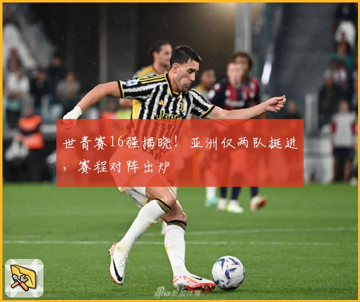 世青赛16强揭晓！亚洲仅两队挺进，赛程对阵出炉