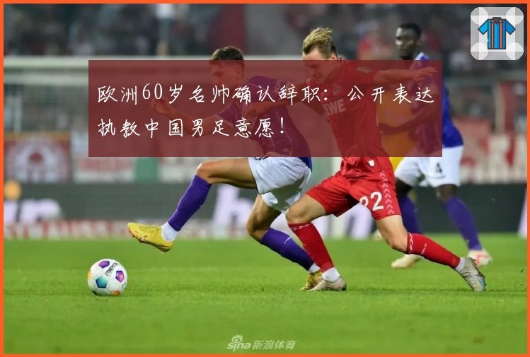 欧洲60岁名帅确认辞职：公开表达执教中国男足意愿！