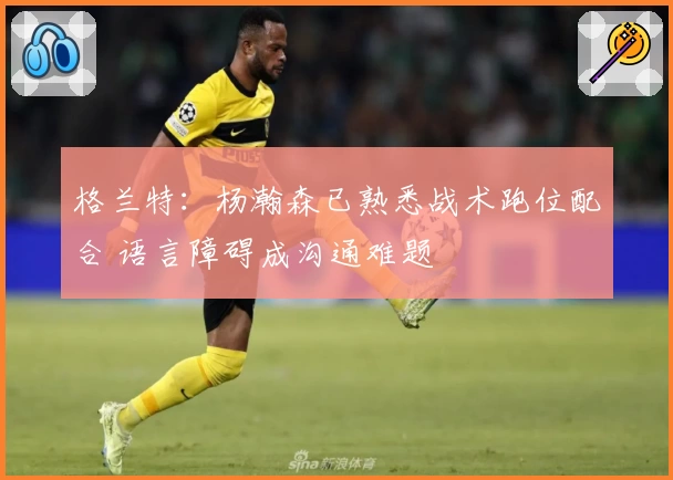 格兰特：杨瀚森已熟悉战术跑位配合 语言障碍成沟通难题